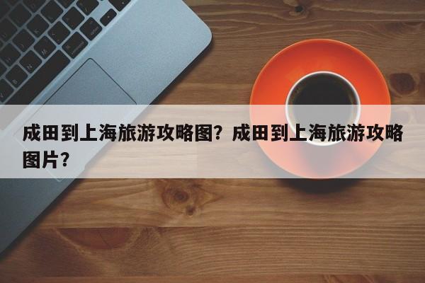 成田到上海旅游攻略图？成田到上海旅游攻略图片？