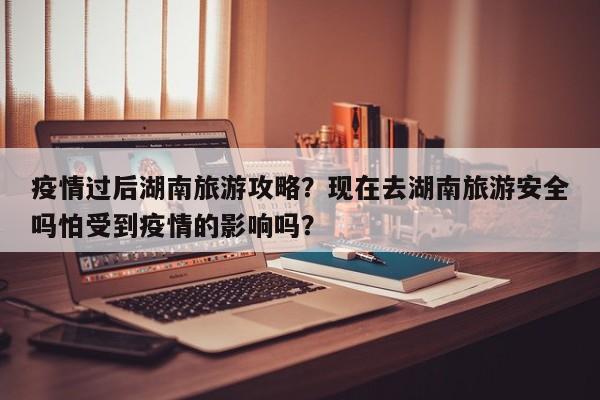 疫情过后湖南旅游攻略？现在去湖南旅游安全吗怕受到疫情的影响吗？