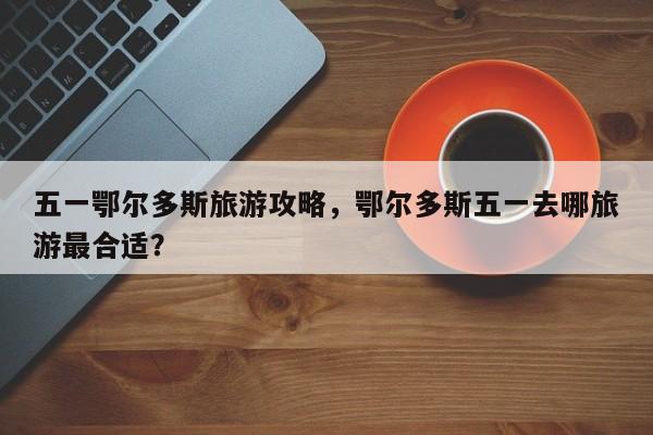 五一鄂尔多斯旅游攻略，鄂尔多斯五一去哪旅游最合适？