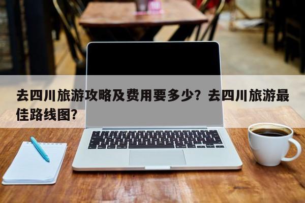 去四川旅游攻略及费用要多少？去四川旅游最佳路线图？