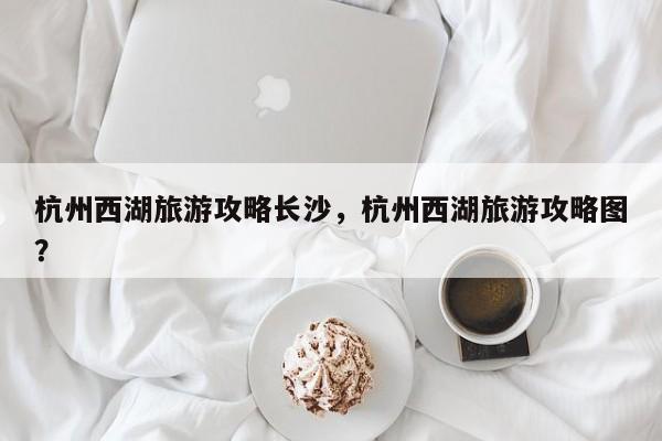 杭州西湖旅游攻略长沙，杭州西湖旅游攻略图？