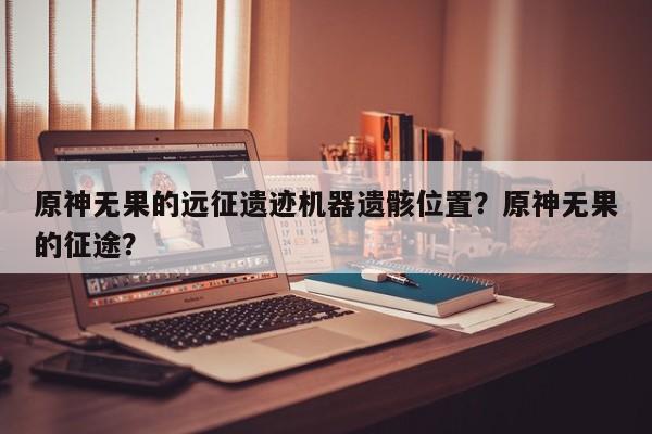 原神无果的远征遗迹机器遗骸位置？原神无果的征途？