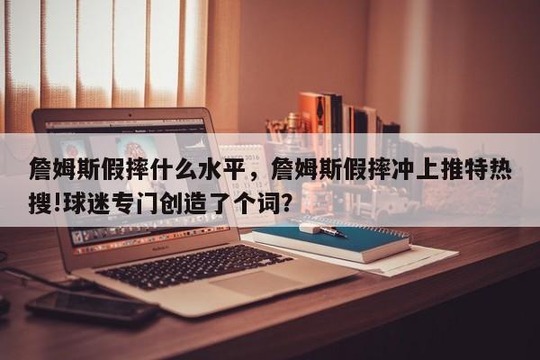 詹姆斯假摔什么水平，詹姆斯假摔冲上推特热搜!球迷专门创造了个词？