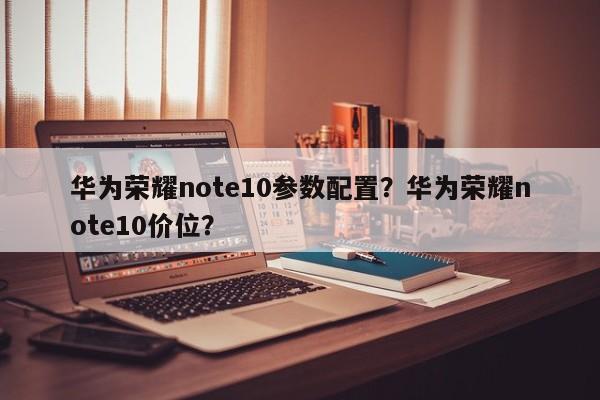 华为荣耀note10参数配置？华为荣耀note10价位？