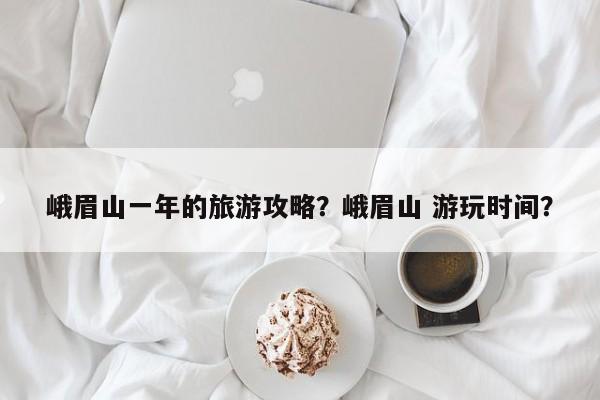 峨眉山一年的旅游攻略？峨眉山 游玩时间？