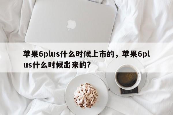 苹果6plus什么时候上市的，苹果6plus什么时候出来的?