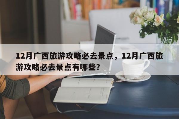 12月广西旅游攻略必去景点，12月广西旅游攻略必去景点有哪些？