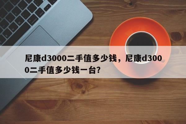 尼康d3000二手值多少钱，尼康d3000二手值多少钱一台？