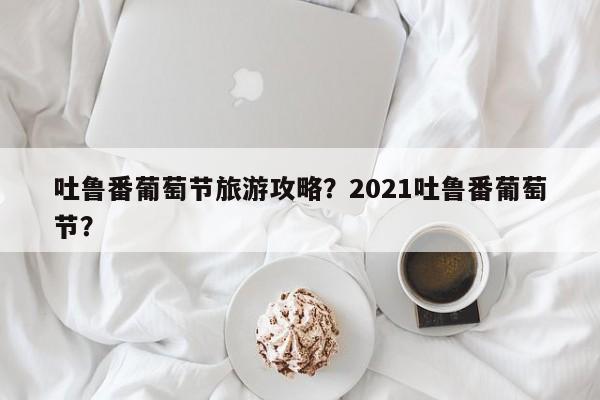 吐鲁番葡萄节旅游攻略？2021吐鲁番葡萄节？
