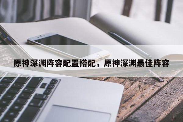 原神深渊阵容配置搭配，原神深渊最佳阵容