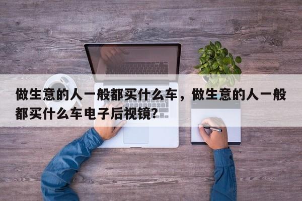 做生意的人一般都买什么车，做生意的人一般都买什么车电子后视镜？