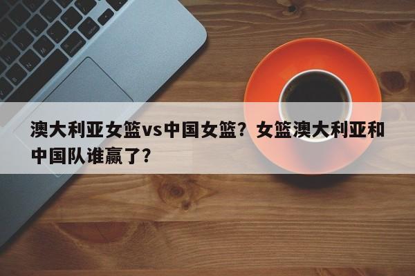 澳大利亚女篮vs中国女篮？女篮澳大利亚和中国队谁赢了？