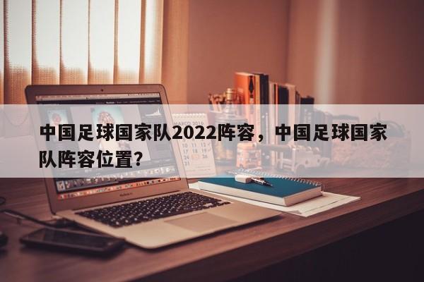 中国足球国家队2022阵容，中国足球国家队阵容位置？