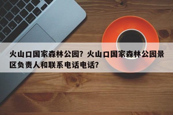 火山口国家森林公园？火山口国家森林公园景区负责人和联系电话电话？