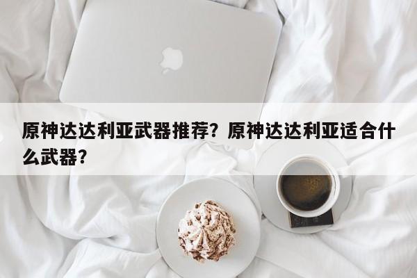 原神达达利亚武器推荐？原神达达利亚适合什么武器？