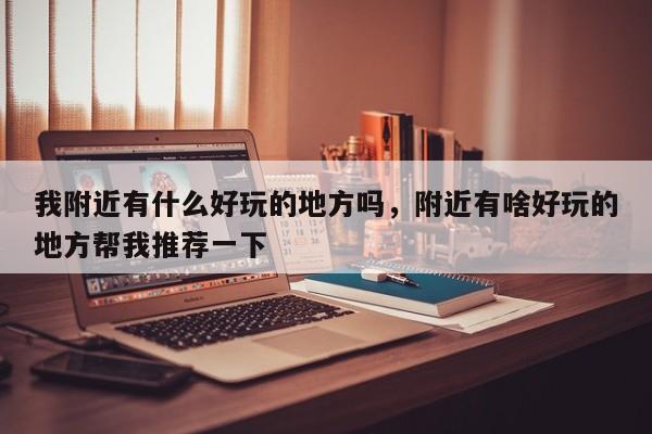我附近有什么好玩的地方吗，附近有啥好玩的地方帮我推荐一下