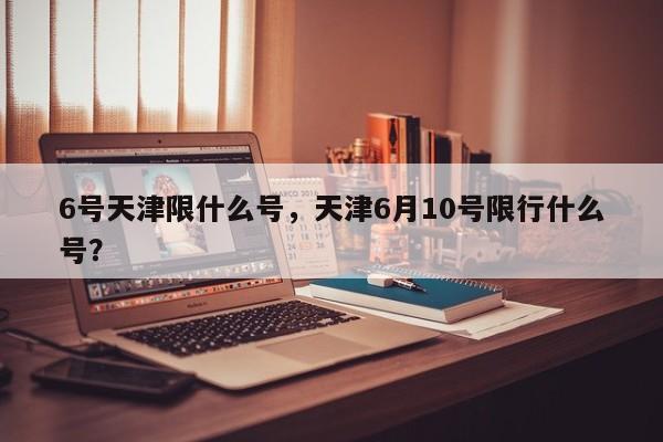 6号天津限什么号，天津6月10号限行什么号？