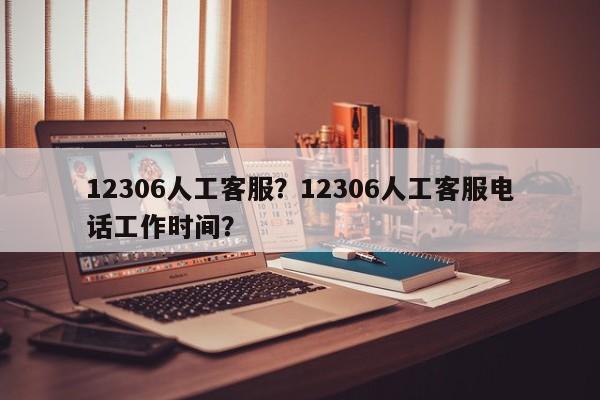 12306人工客服？12306人工客服电话工作时间？