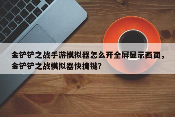 金铲铲之战手游模拟器怎么开全屏显示画面，金铲铲之战模拟器快捷键？