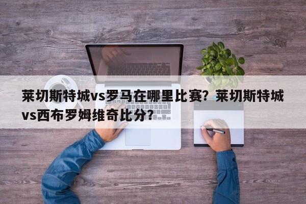 莱切斯特城vs罗马在哪里比赛？莱切斯特城vs西布罗姆维奇比分？
