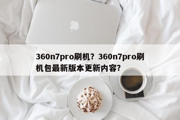 360n7pro刷机？360n7pro刷机包最新版本更新内容？
