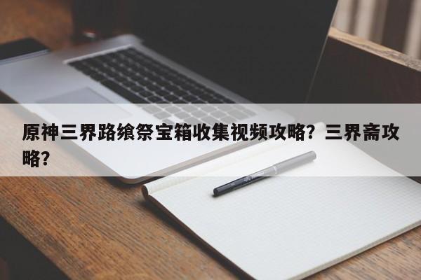 原神三界路飨祭宝箱收集视频攻略？三界斋攻略？