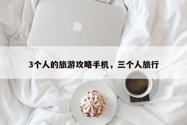 3个人的旅游攻略手机，三个人旅行
