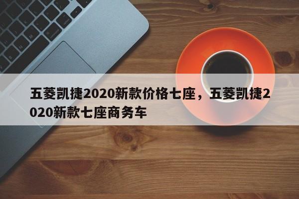 五菱凯捷2020新款价格七座，五菱凯捷2020新款七座商务车