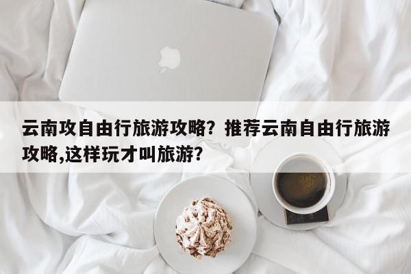 云南攻自由行旅游攻略？推荐云南自由行旅游攻略,这样玩才叫旅游？