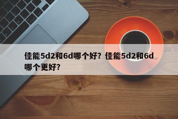 佳能5d2和6d哪个好？佳能5d2和6d哪个更好？