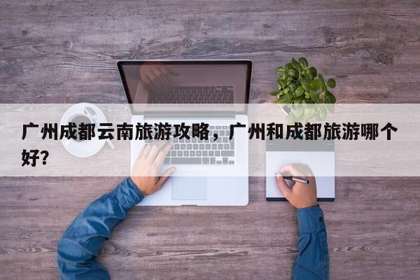 广州成都云南旅游攻略，广州和成都旅游哪个好？