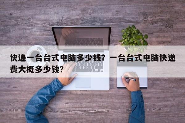 快递一台台式电脑多少钱？一台台式电脑快递费大概多少钱？