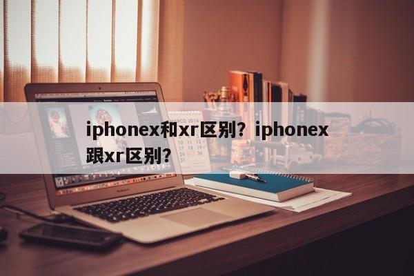 iphonex和xr区别？iphonex跟xr区别？