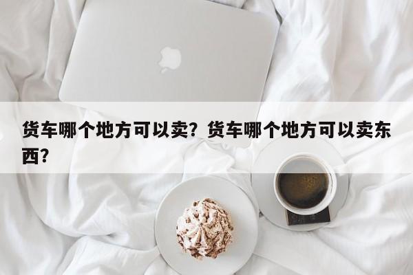 货车哪个地方可以卖？货车哪个地方可以卖东西？