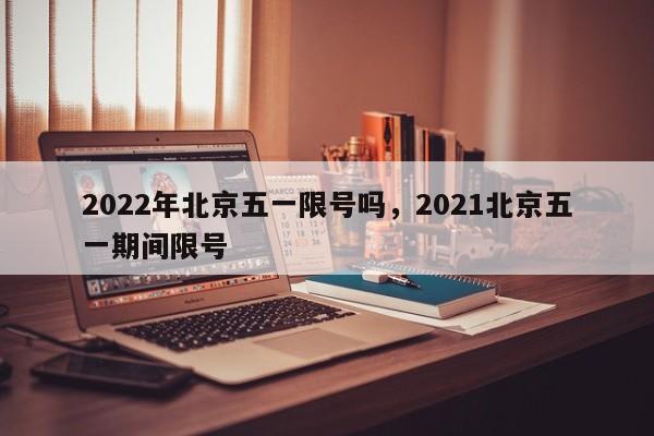 2022年北京五一限号吗，2021北京五一期间限号