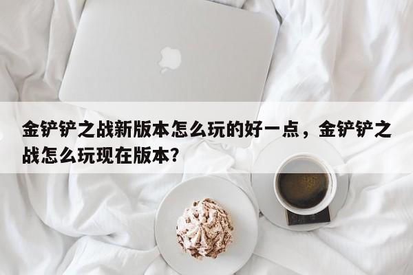 金铲铲之战新版本怎么玩的好一点，金铲铲之战怎么玩现在版本？