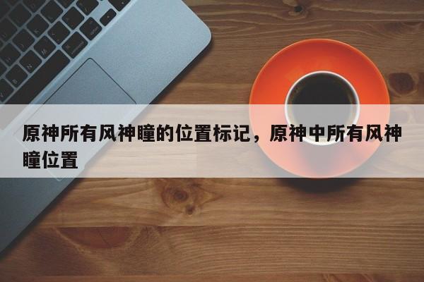 原神所有风神瞳的位置标记，原神中所有风神瞳位置