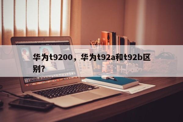 华为t9200,华为t92a和t92b区别? 第1张 华为t9200,华为t92a和t92b区别? 第1张