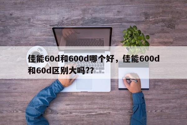 佳能60d和600d哪个好，佳能600d和60d区别大吗?？