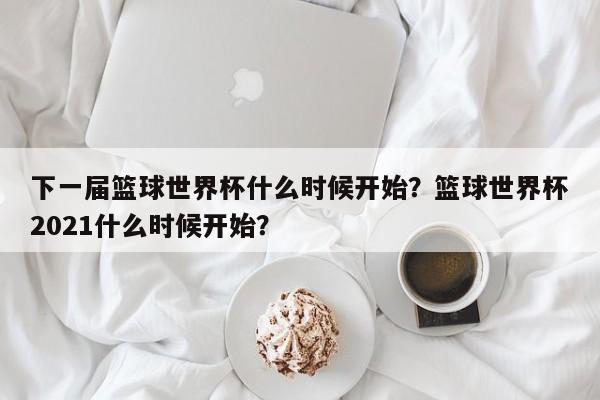 下一届篮球世界杯什么时候开始？篮球世界杯2021什么时候开始？