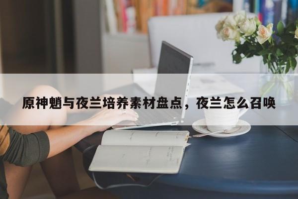 原神魈与夜兰培养素材盘点，夜兰怎么召唤