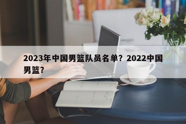 2023年中国男篮队员名单？2022中国男篮？