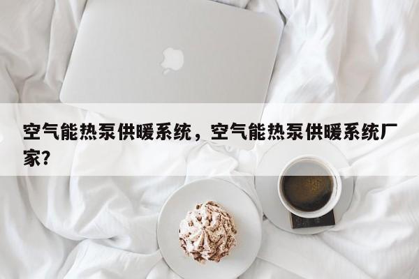 空气能热泵供暖系统，空气能热泵供暖系统厂家？