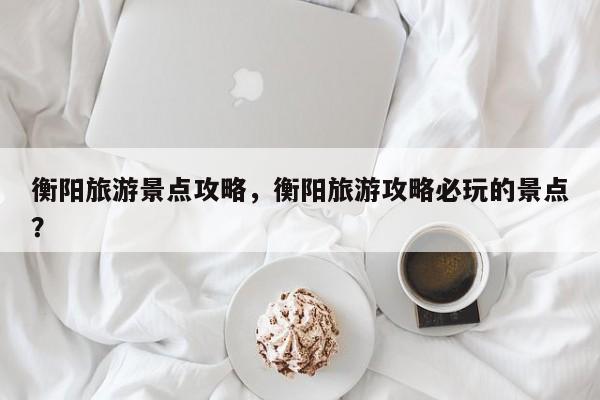 衡阳旅游景点攻略，衡阳旅游攻略必玩的景点？