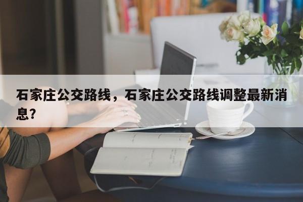 石家庄公交路线，石家庄公交路线调整最新消息？
