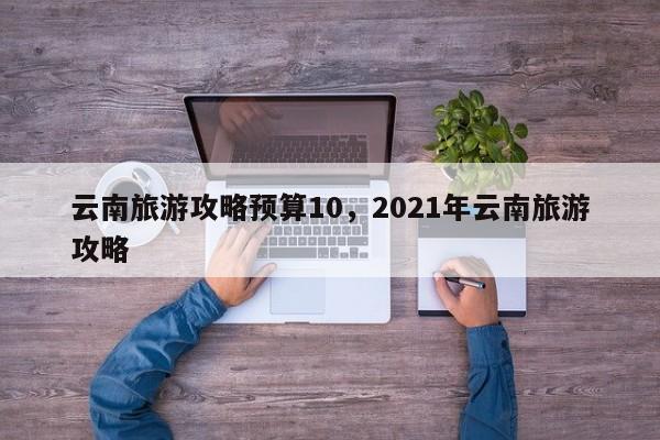 云南旅游攻略预算10，2021年云南旅游攻略