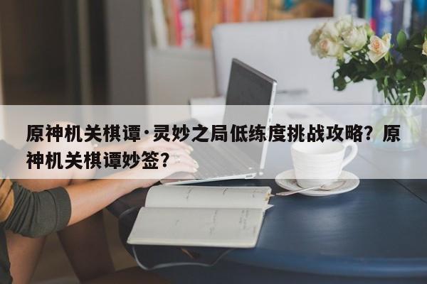 原神机关棋谭·灵妙之局低练度挑战攻略？原神机关棋谭妙签？