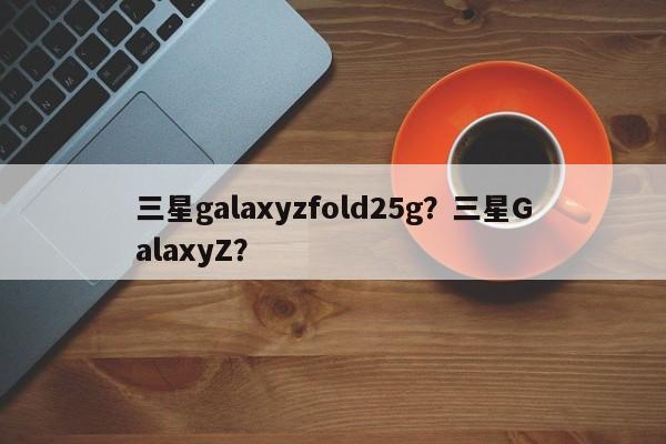 三星galaxyzfold25g？三星GalaxyZ？