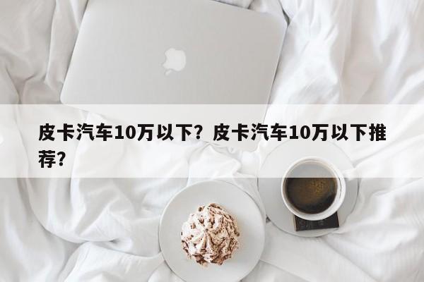 皮卡汽车10万以下？皮卡汽车10万以下推荐？
