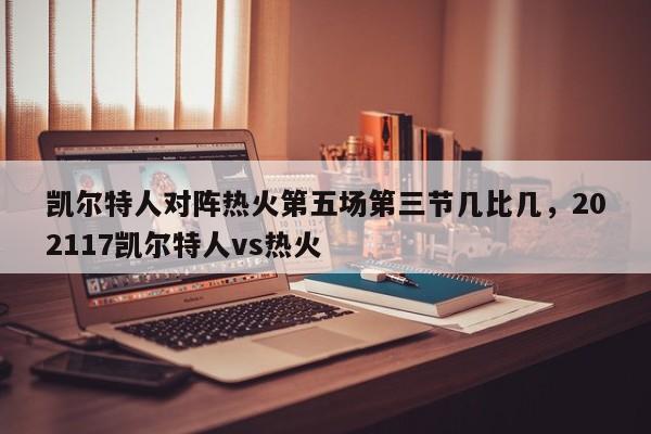凯尔特人对阵热火第五场第三节几比几，202117凯尔特人vs热火